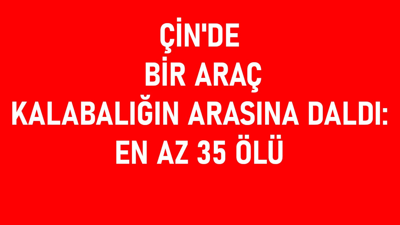 Çin'de bir araç topluluk arasına daldı: en az 35 kişi öldü